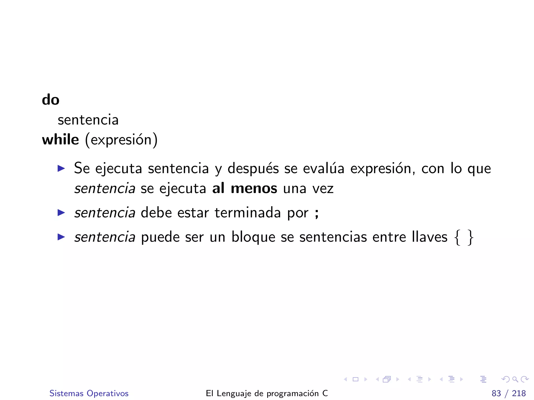 do
sentencia
while (expresi´on)
Se ejecuta sentencia y despu´es se eval´ua expresi´on, con lo que
sentencia se ejecuta al menos una vez
sentencia debe estar terminada por ;
sentencia puede ser un bloque se sentencias entre llaves { }
Sistemas Operativos El Lenguaje de programaci´on C 83 / 218
 