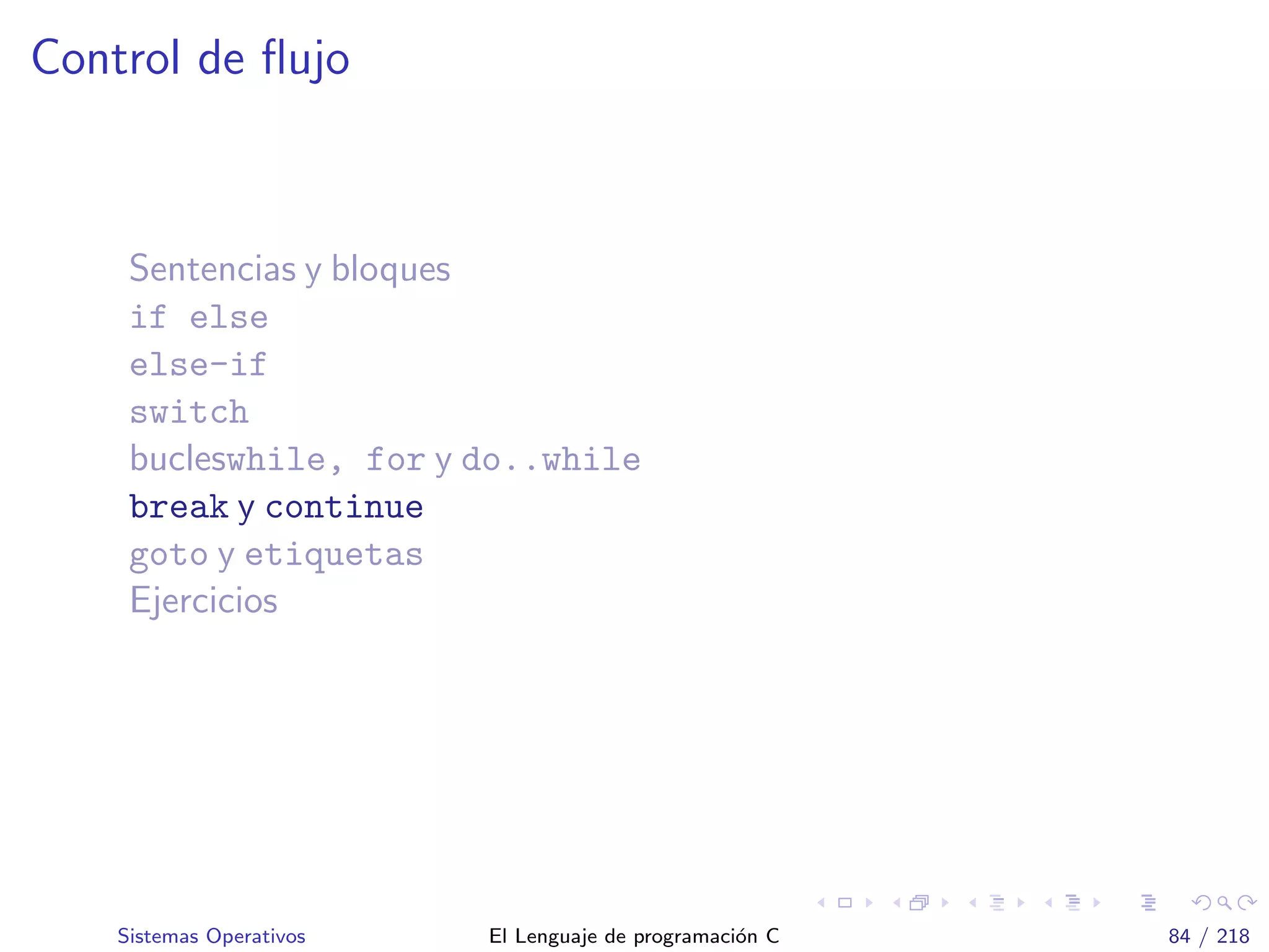 Control de ﬂujo
Sentencias y bloques
if else
else-if
switch
bucleswhile, for y do..while
break y continue
goto y etiquetas
Ejercicios
Sistemas Operativos El Lenguaje de programaci´on C 84 / 218
 