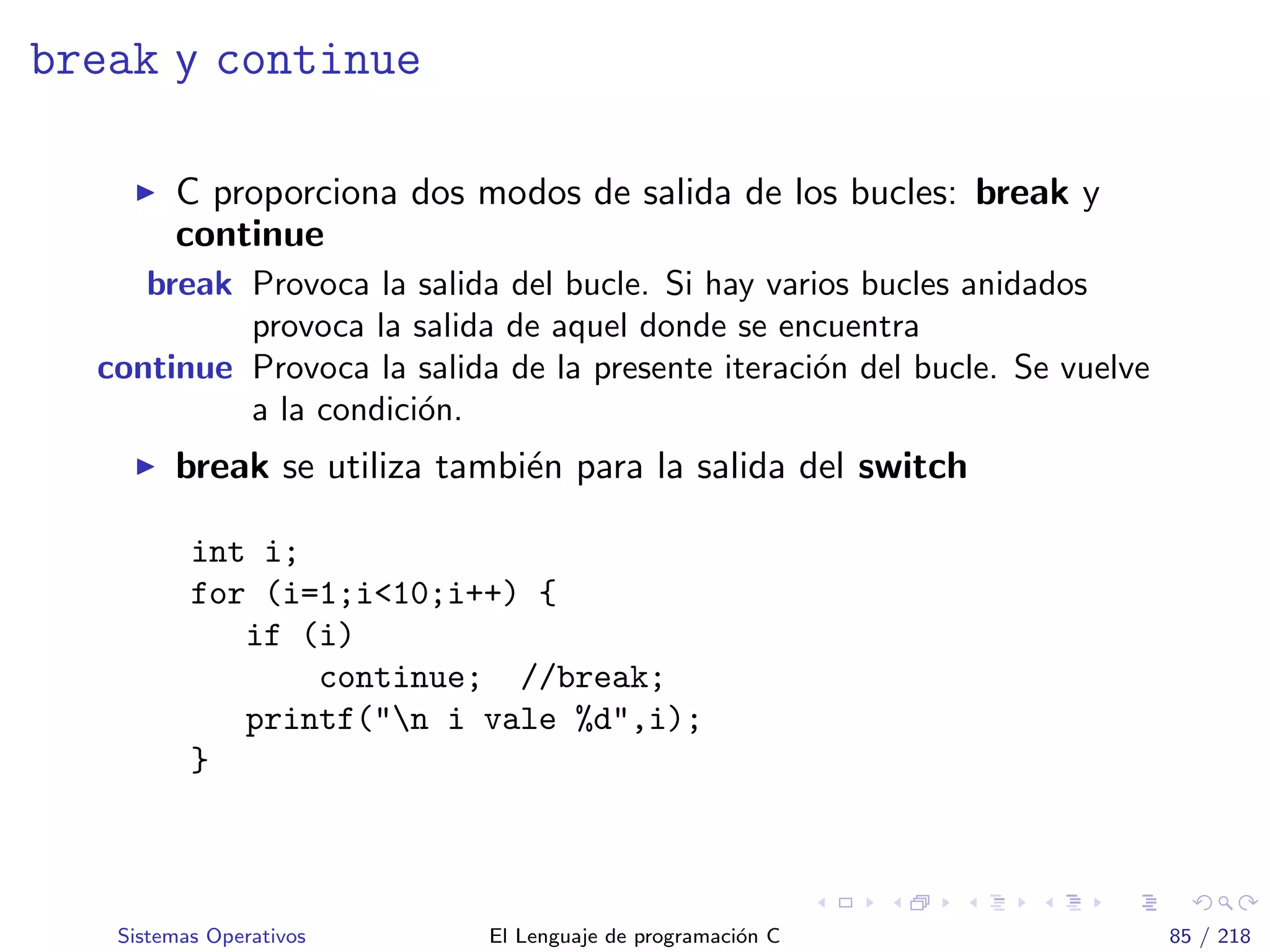 break y continue
C proporciona dos modos de salida de los bucles: break y
continue
break Provoca la salida del bucle. Si hay varios bucles anidados
provoca la salida de aquel donde se encuentra
continue Provoca la salida de la presente iteraci´on del bucle. Se vuelve
a la condici´on.
break se utiliza tambi´en para la salida del switch
int i;
for (i=1;i<10;i++) {
if (i)
continue; //break;
printf("n i vale %d",i);
}
Sistemas Operativos El Lenguaje de programaci´on C 85 / 218
 