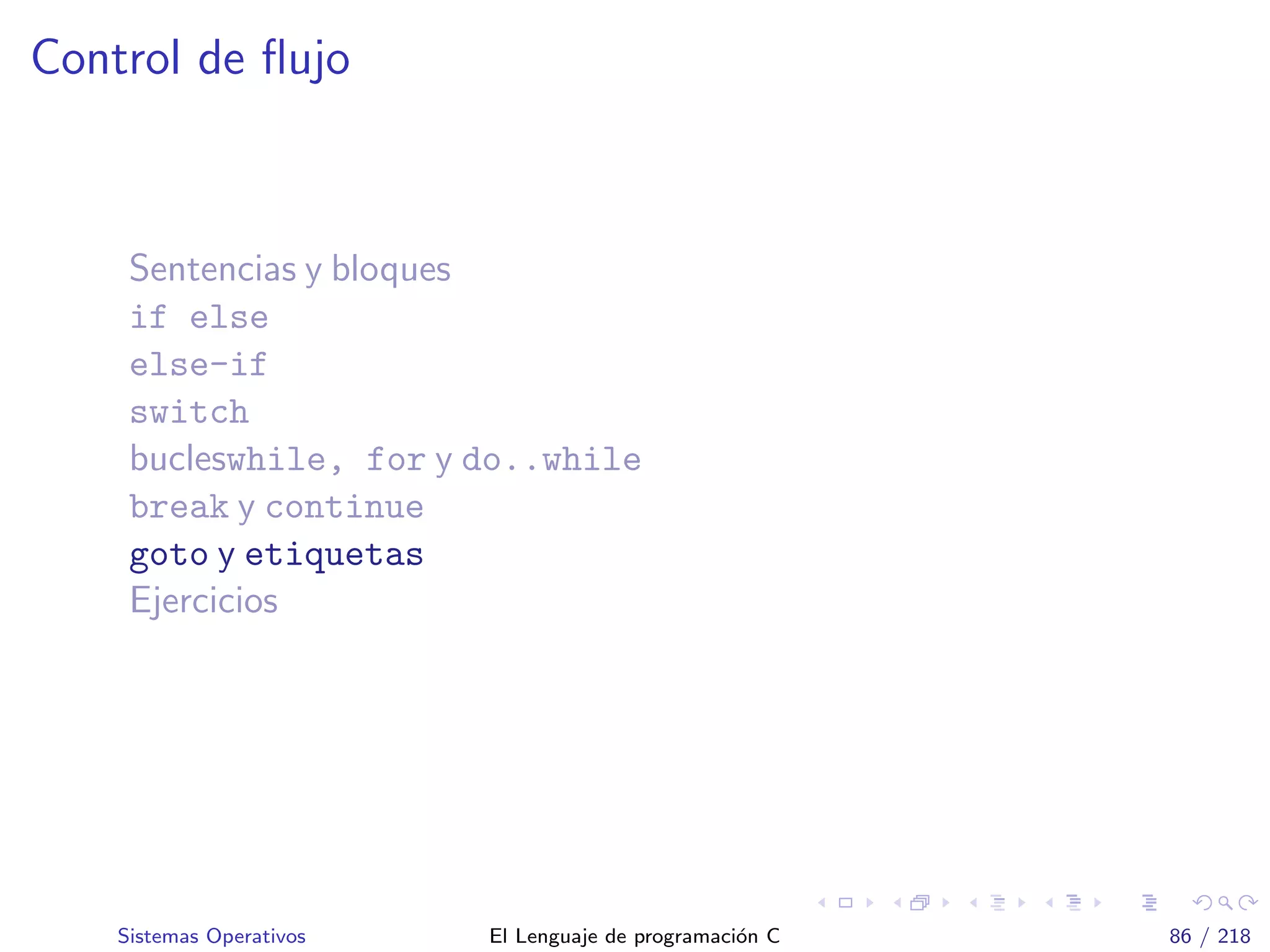 Control de ﬂujo
Sentencias y bloques
if else
else-if
switch
bucleswhile, for y do..while
break y continue
goto y etiquetas
Ejercicios
Sistemas Operativos El Lenguaje de programaci´on C 86 / 218
 