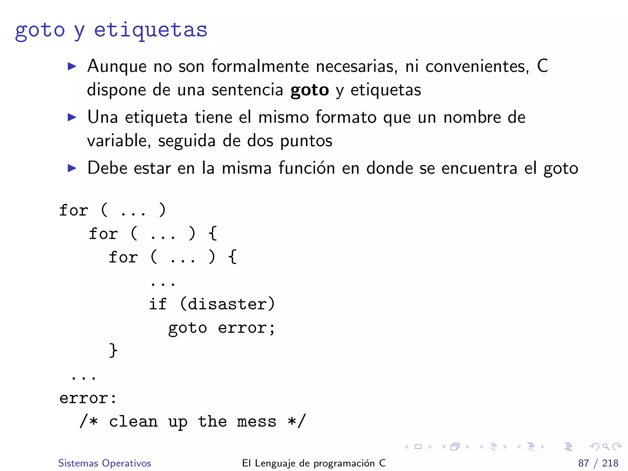 goto y etiquetas
Aunque no son formalmente necesarias, ni convenientes, C
dispone de una sentencia goto y etiquetas
Una etiqueta tiene el mismo formato que un nombre de
variable, seguida de dos puntos
Debe estar en la misma funci´on en donde se encuentra el goto
for ( ... )
for ( ... ) {
for ( ... ) {
...
if (disaster)
goto error;
}
...
error:
/* clean up the mess */
Sistemas Operativos El Lenguaje de programaci´on C 87 / 218
 
