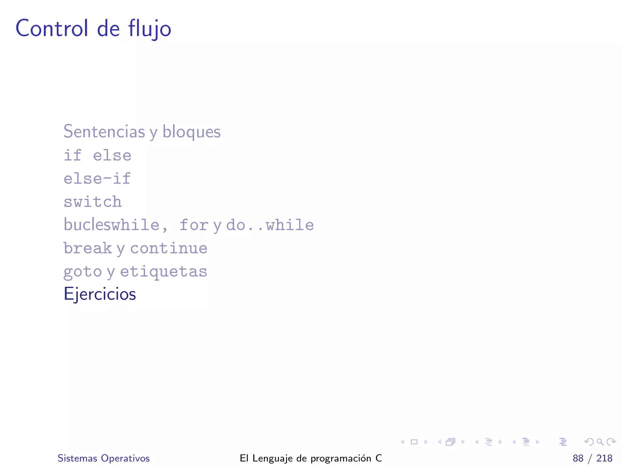 Control de ﬂujo
Sentencias y bloques
if else
else-if
switch
bucleswhile, for y do..while
break y continue
goto y etiquetas
Ejercicios
Sistemas Operativos El Lenguaje de programaci´on C 88 / 218
 