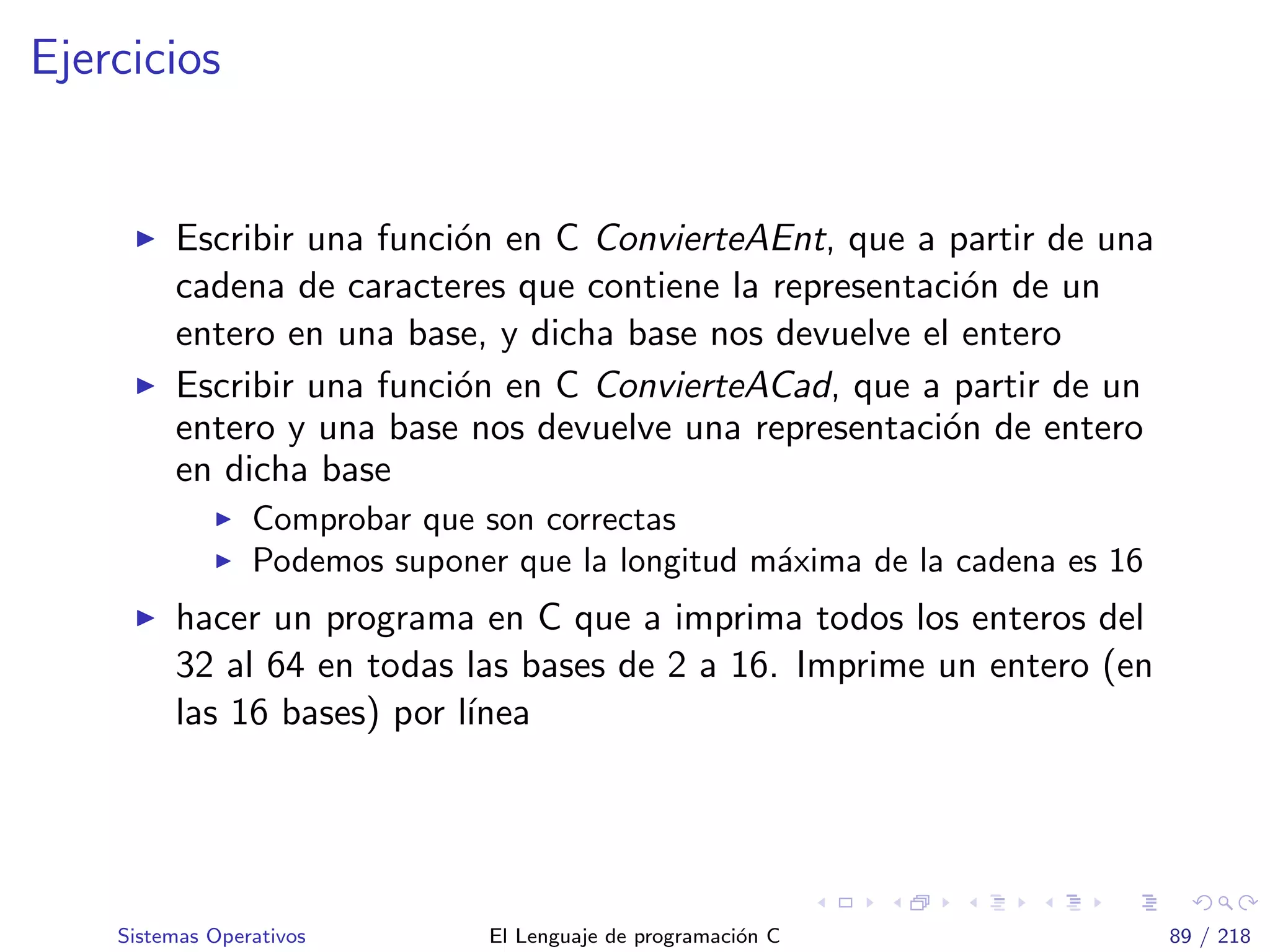 Ejercicios
Escribir una funci´on en C ConvierteAEnt, que a partir de una
cadena de caracteres que contiene la representaci´on de un
entero en una base, y dicha base nos devuelve el entero
Escribir una funci´on en C ConvierteACad, que a partir de un
entero y una base nos devuelve una representaci´on de entero
en dicha base
Comprobar que son correctas
Podemos suponer que la longitud m´axima de la cadena es 16
hacer un programa en C que a imprima todos los enteros del
32 al 64 en todas las bases de 2 a 16. Imprime un entero (en
las 16 bases) por l´ınea
Sistemas Operativos El Lenguaje de programaci´on C 89 / 218
 