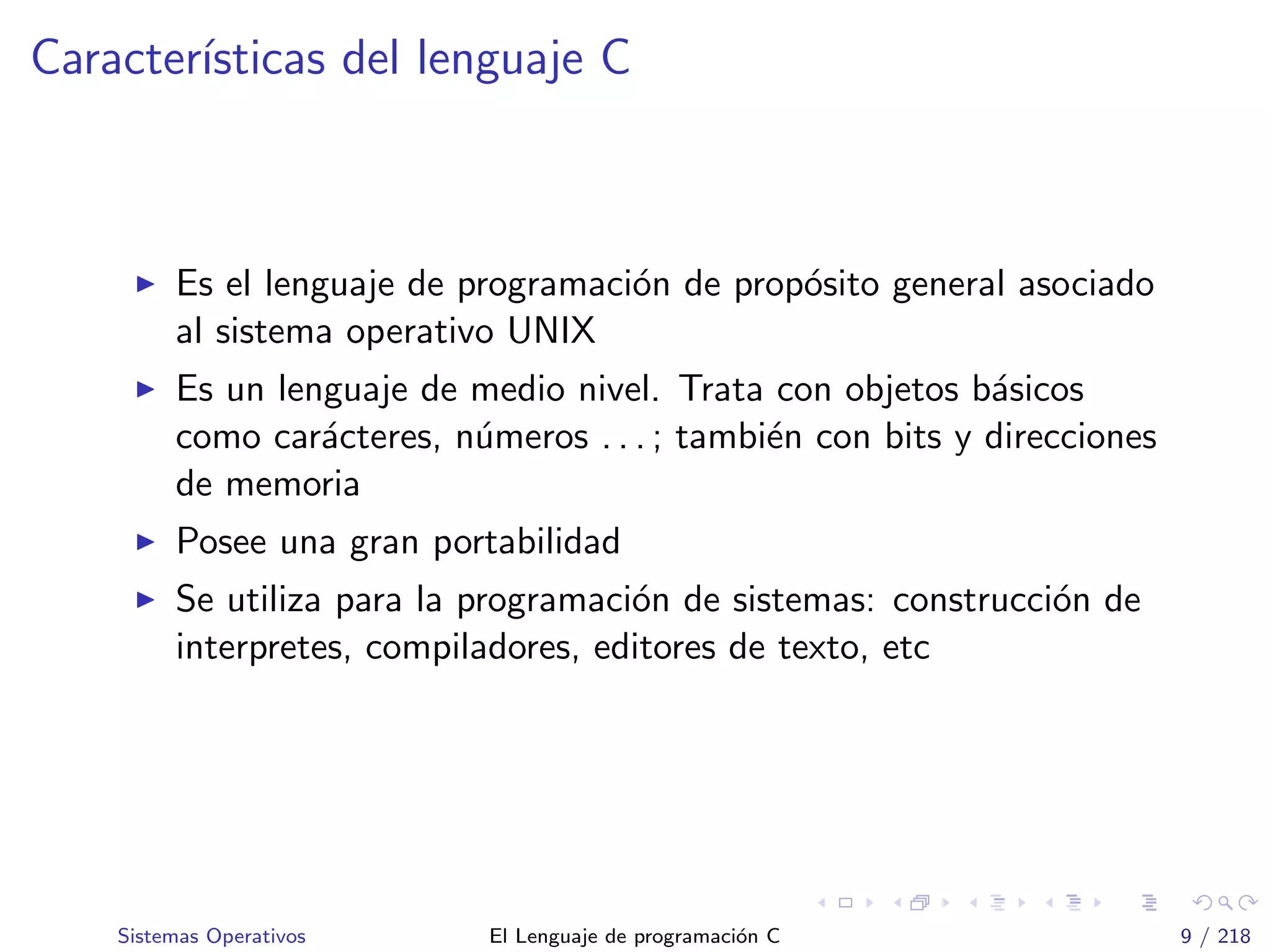 Caracter´ısticas del lenguaje C
Es el lenguaje de programaci´on de prop´osito general asociado
al sistema operativo UNIX
Es un lenguaje de medio nivel. Trata con objetos b´asicos
como car´acteres, n´umeros . . . ; tambi´en con bits y direcciones
de memoria
Posee una gran portabilidad
Se utiliza para la programaci´on de sistemas: construcci´on de
interpretes, compiladores, editores de texto, etc
Sistemas Operativos El Lenguaje de programaci´on C 9 / 218
 