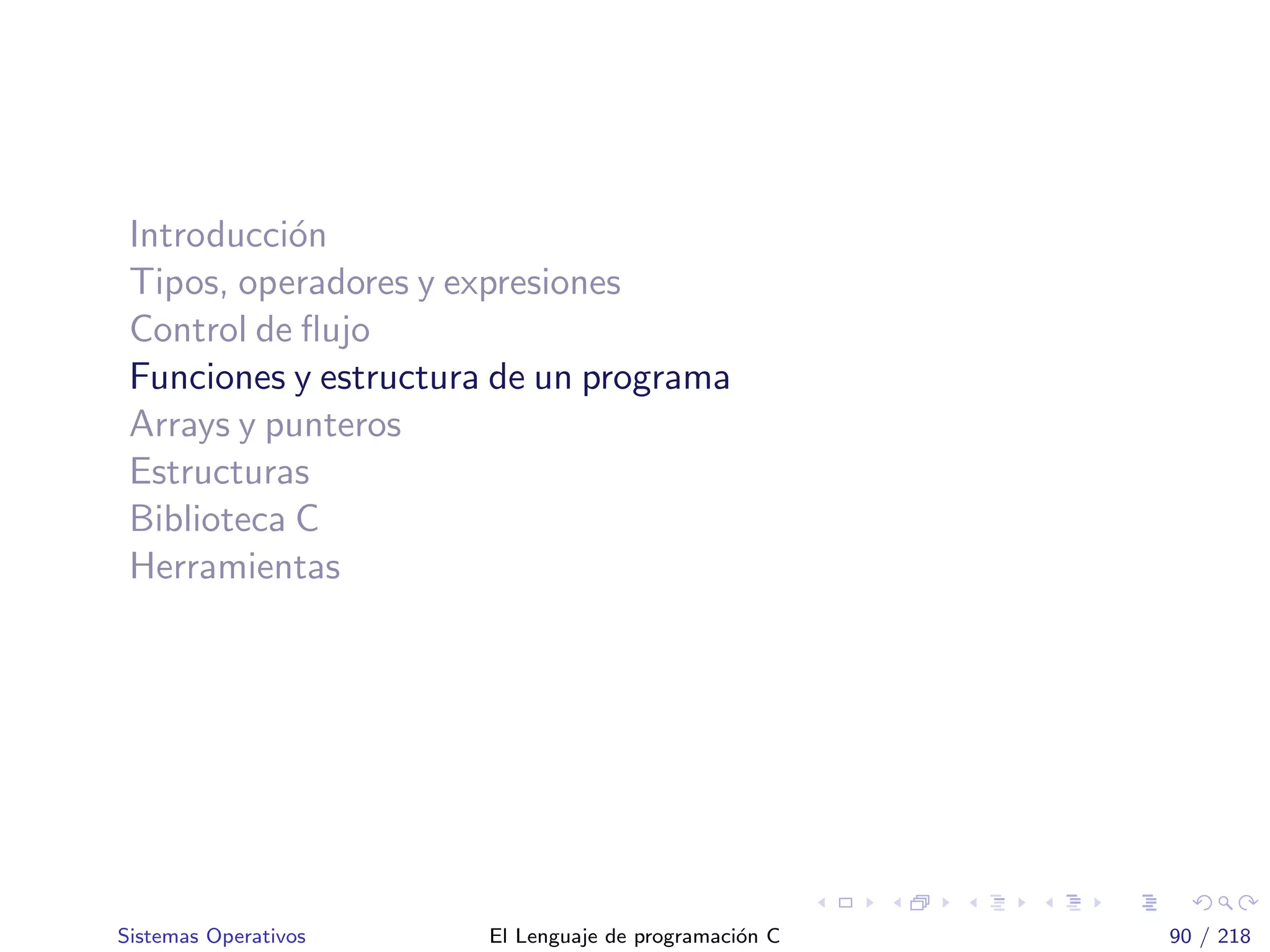 Introducci´on
Tipos, operadores y expresiones
Control de ﬂujo
Funciones y estructura de un programa
Arrays y punteros
Estructuras
Biblioteca C
Herramientas
Sistemas Operativos El Lenguaje de programaci´on C 90 / 218
 