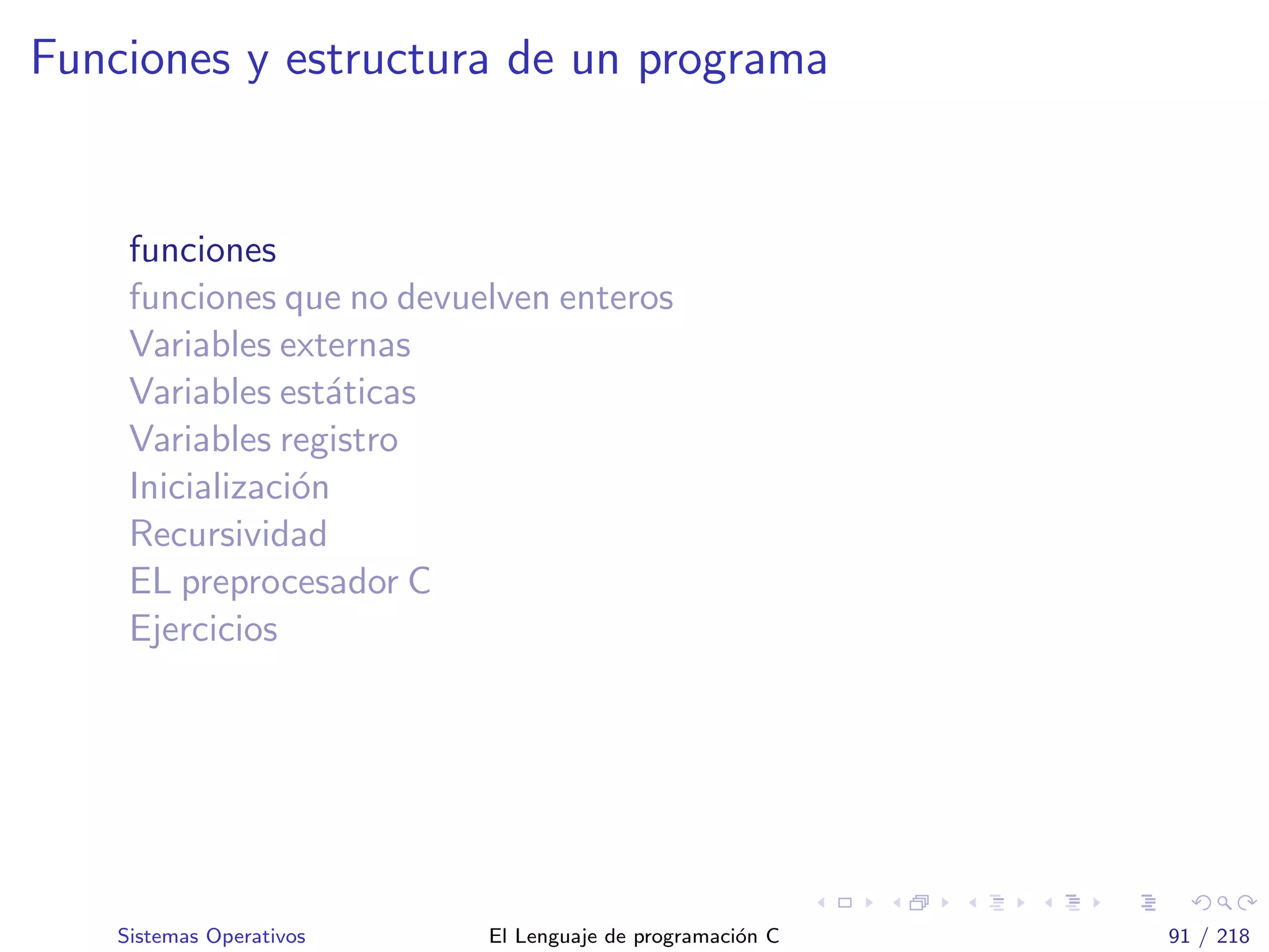 Funciones y estructura de un programa
funciones
funciones que no devuelven enteros
Variables externas
Variables est´aticas
Variables registro
Inicializaci´on
Recursividad
EL preprocesador C
Ejercicios
Sistemas Operativos El Lenguaje de programaci´on C 91 / 218
 