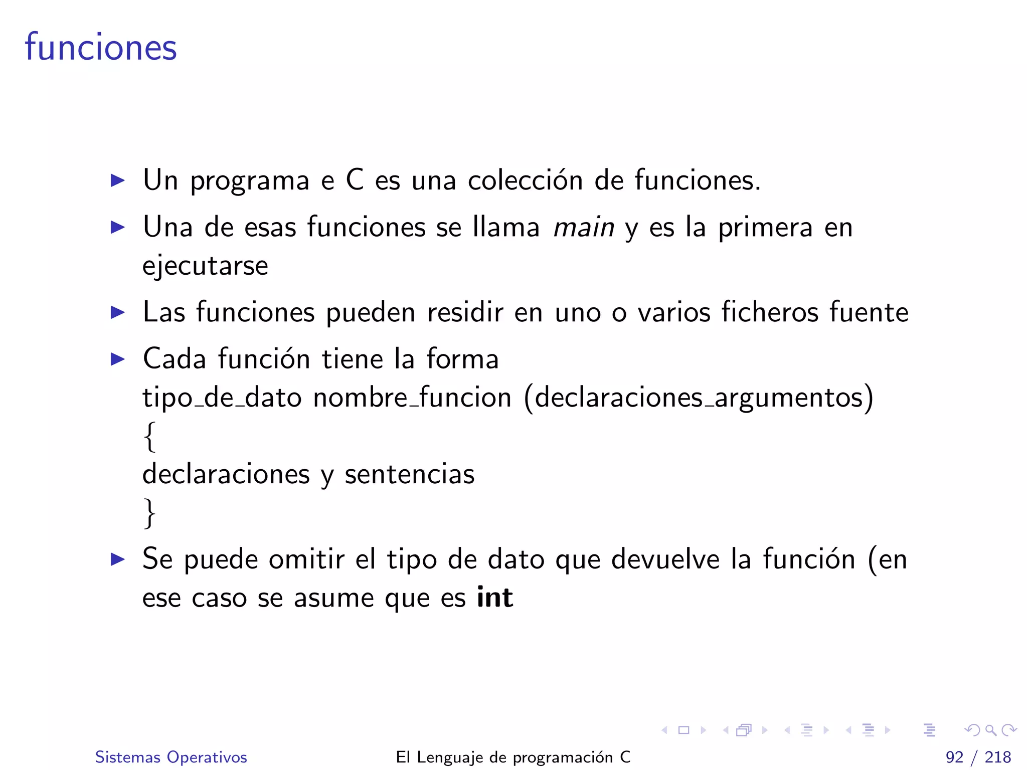 funciones
Un programa e C es una colecci´on de funciones.
Una de esas funciones se llama main y es la primera en
ejecutarse
Las funciones pueden residir en uno o varios ﬁcheros fuente
Cada funci´on tiene la forma
tipo de dato nombre funcion (declaraciones argumentos)
{
declaraciones y sentencias
}
Se puede omitir el tipo de dato que devuelve la funci´on (en
ese caso se asume que es int
Sistemas Operativos El Lenguaje de programaci´on C 92 / 218
 