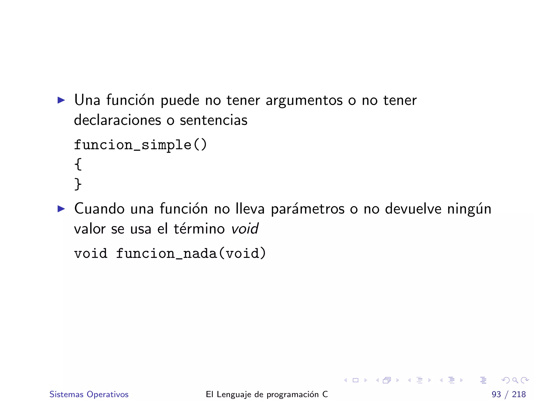 Una funci´on puede no tener argumentos o no tener
declaraciones o sentencias
funcion_simple()
{
}
Cuando una funci´on no lleva par´ametros o no devuelve ning´un
valor se usa el t´ermino void
void funcion_nada(void)
Sistemas Operativos El Lenguaje de programaci´on C 93 / 218
 