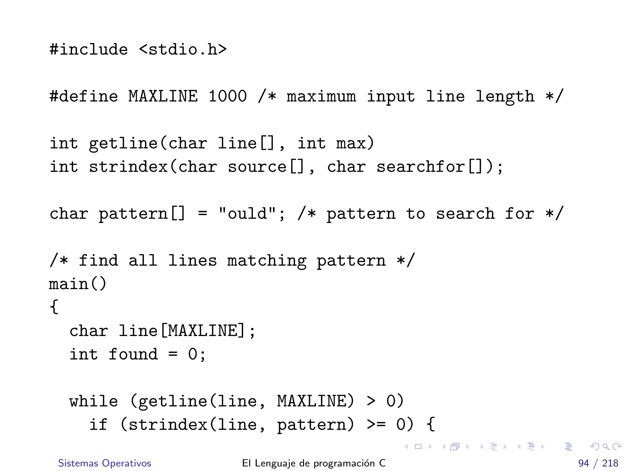 #include <stdio.h>
#define MAXLINE 1000 /* maximum input line length */
int getline(char line[], int max)
int strindex(char source[], char searchfor[]);
char pattern[] = "ould"; /* pattern to search for */
/* find all lines matching pattern */
main()
{
char line[MAXLINE];
int found = 0;
while (getline(line, MAXLINE) > 0)
if (strindex(line, pattern) >= 0) {
Sistemas Operativos El Lenguaje de programaci´on C 94 / 218
 