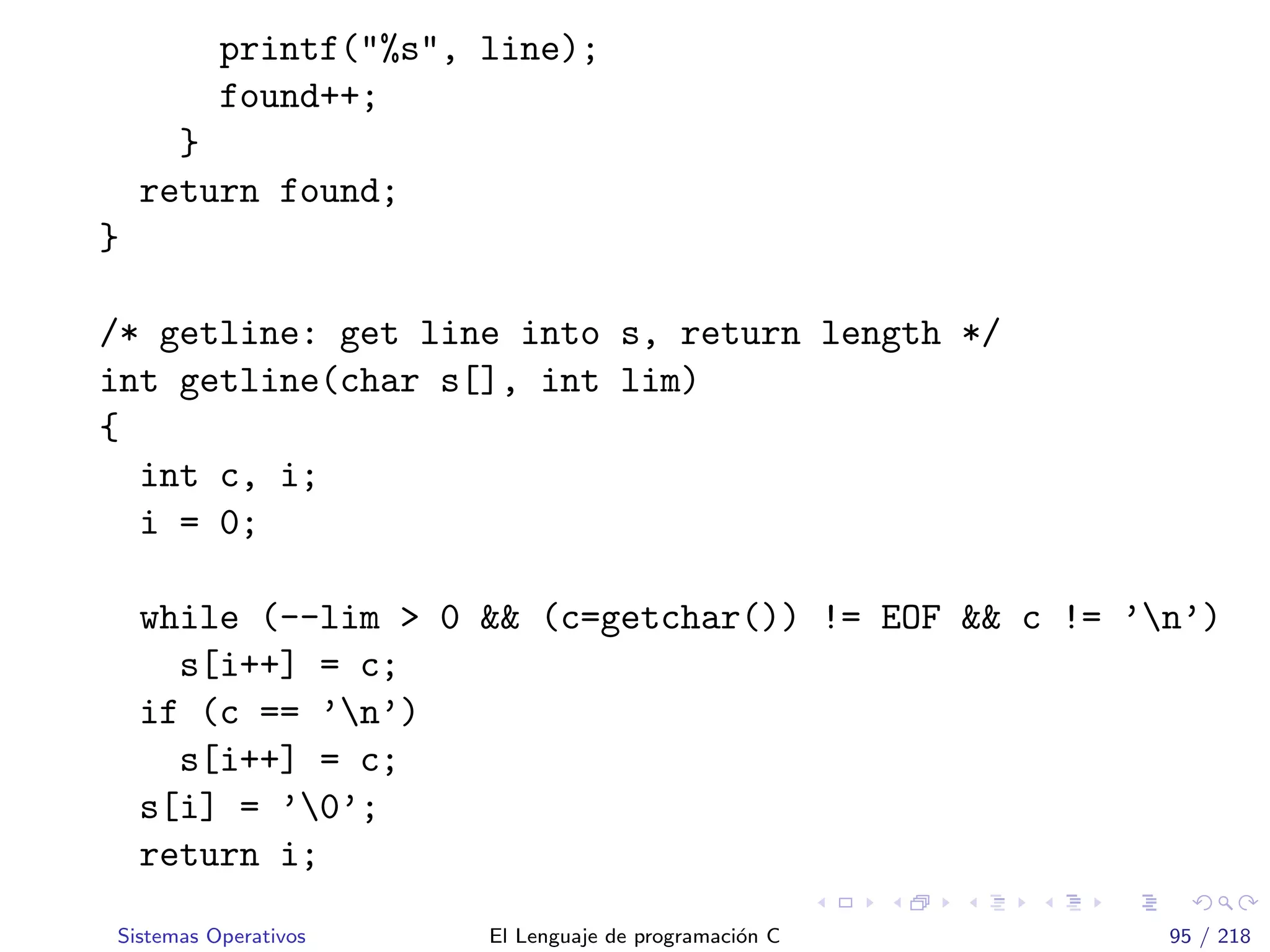 printf("%s", line);
found++;
}
return found;
}
/* getline: get line into s, return length */
int getline(char s[], int lim)
{
int c, i;
i = 0;
while (--lim > 0 && (c=getchar()) != EOF && c != ’n’)
s[i++] = c;
if (c == ’n’)
s[i++] = c;
s[i] = ’0’;
return i;
Sistemas Operativos El Lenguaje de programaci´on C 95 / 218
 