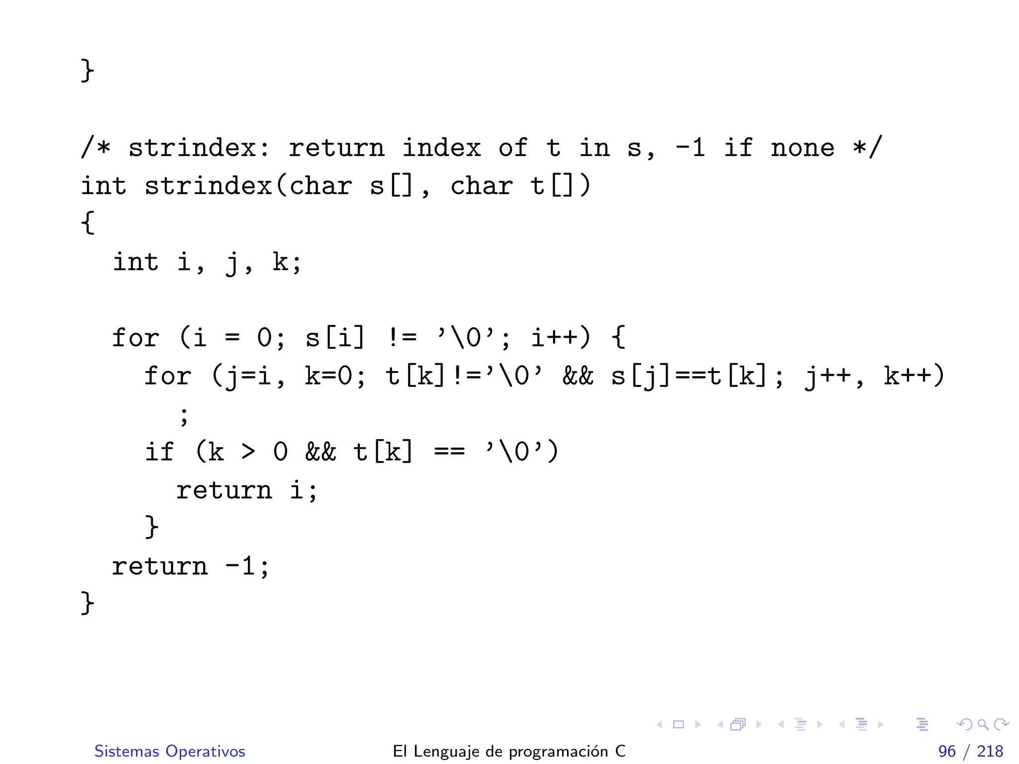 }
/* strindex: return index of t in s, -1 if none */
int strindex(char s[], char t[])
{
int i, j, k;
for (i = 0; s[i] != ’0’; i++) {
for (j=i, k=0; t[k]!=’0’ && s[j]==t[k]; j++, k++)
;
if (k > 0 && t[k] == ’0’)
return i;
}
return -1;
}
Sistemas Operativos El Lenguaje de programaci´on C 96 / 218
 