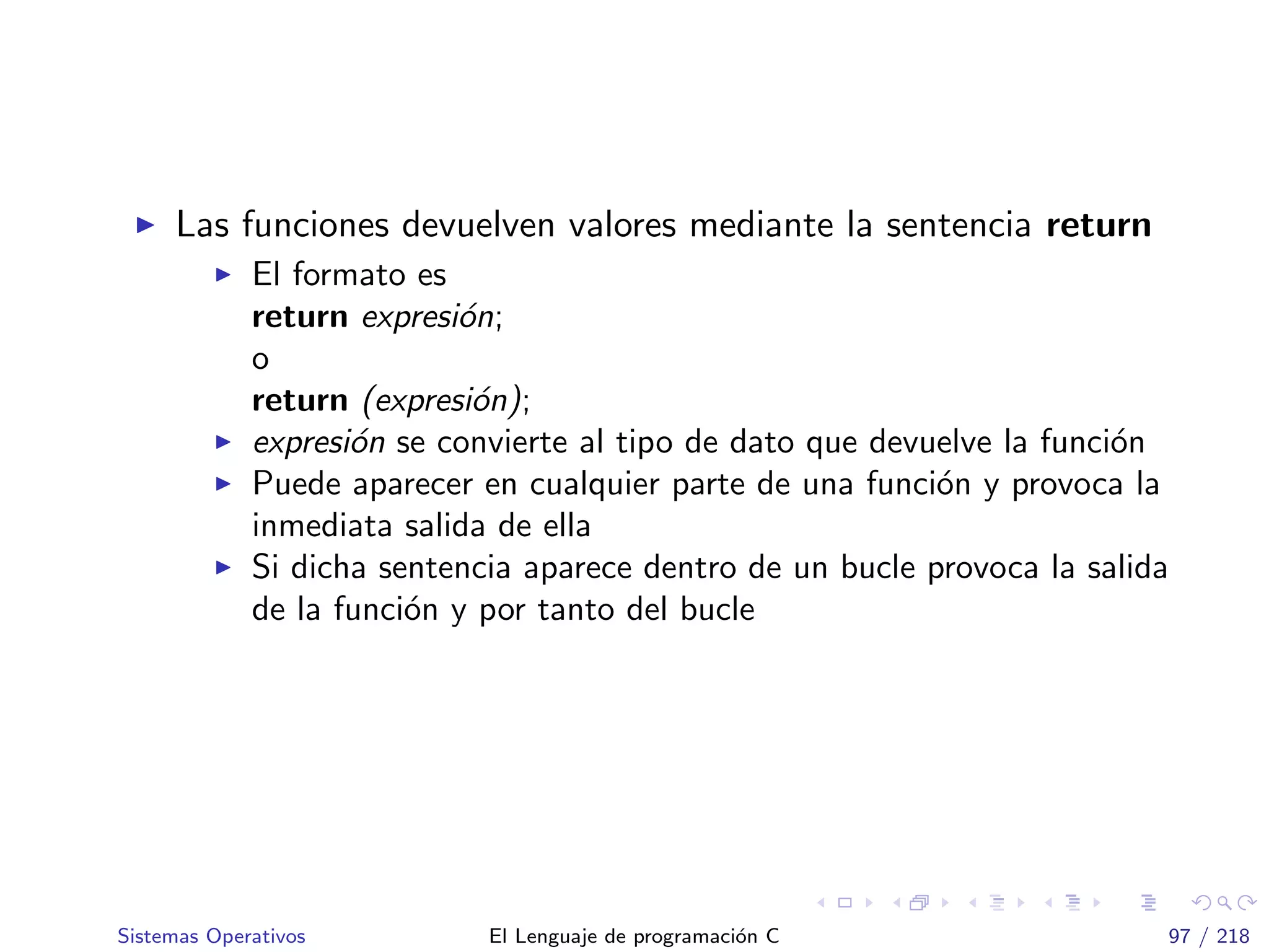 Las funciones devuelven valores mediante la sentencia return
El formato es
return expresi´on;
o
return (expresi´on);
expresi´on se convierte al tipo de dato que devuelve la funci´on
Puede aparecer en cualquier parte de una funci´on y provoca la
inmediata salida de ella
Si dicha sentencia aparece dentro de un bucle provoca la salida
de la funci´on y por tanto del bucle
Sistemas Operativos El Lenguaje de programaci´on C 97 / 218
 