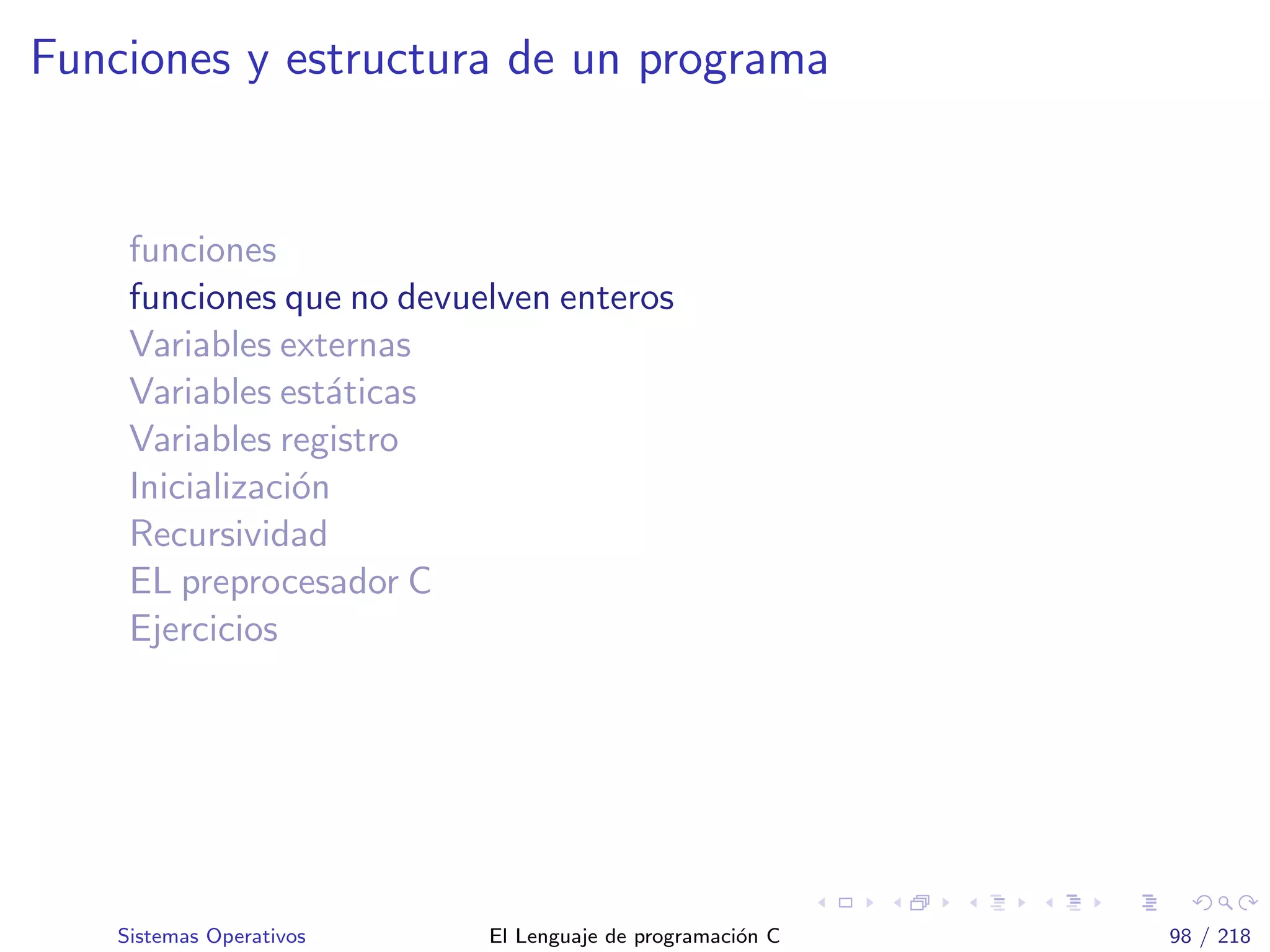 Funciones y estructura de un programa
funciones
funciones que no devuelven enteros
Variables externas
Variables est´aticas
Variables registro
Inicializaci´on
Recursividad
EL preprocesador C
Ejercicios
Sistemas Operativos El Lenguaje de programaci´on C 98 / 218
 