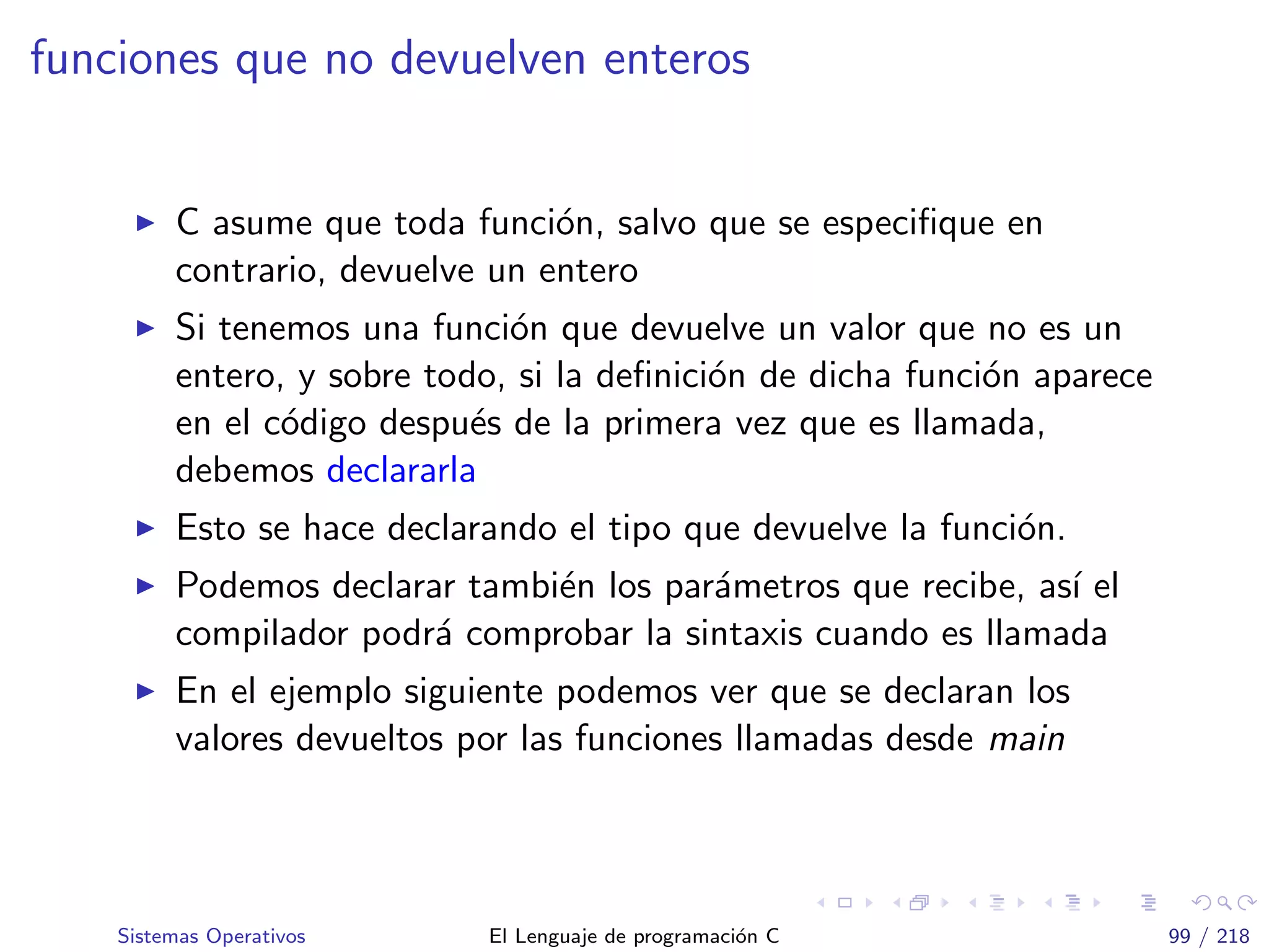 funciones que no devuelven enteros
C asume que toda funci´on, salvo que se especiﬁque en
contrario, devuelve un entero
Si tenemos una funci´on que devuelve un valor que no es un
entero, y sobre todo, si la deﬁnici´on de dicha funci´on aparece
en el c´odigo despu´es de la primera vez que es llamada,
debemos declararla
Esto se hace declarando el tipo que devuelve la funci´on.
Podemos declarar tambi´en los par´ametros que recibe, as´ı el
compilador podr´a comprobar la sintaxis cuando es llamada
En el ejemplo siguiente podemos ver que se declaran los
valores devueltos por las funciones llamadas desde main
Sistemas Operativos El Lenguaje de programaci´on C 99 / 218
 