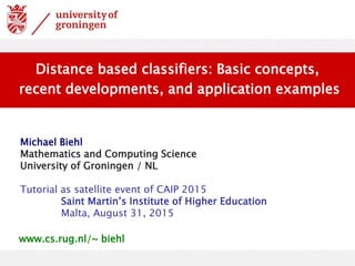 Michael Biehl
Mathematics and Computing Science
University of Groningen / NL
Tutorial as satellite event of CAIP 2015
Saint Martin’s Institute of Higher Education
Malta, August 31, 2015
Distance based classifiers: Basic concepts,
recent developments, and application examples
www.cs.rug.nl/~ biehl
 