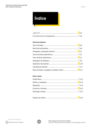 Colección de aplicaciones gratuitas
para contextos educativos	 Calibre
Plan Integral de Educación Digital
Dirección Operativa de Incorporación de Tecnologías (InTec)
Índice
Índice
¿Qué es?.......................................................................................... p.4
Consideraciones pedagógicas.
...................................................... p.5
Nociones básicas
Área de trabajo.................................................................................. p.6
Barra de herramientas....................................................................... p.6
Navegador y búsqueda de libros....................................................... p.7
Como leer libros electrónicos............................................................ p.7
Visor de libros electrónicos.
............................................................... p.7
Navegador de etiquetas.
.................................................................... p.9
Explorador de portadas..................................................................... p.10
Visualización del libro ....................................................................... p.11
Barra de tareas, navegador, portadas y libros................................... p.11
Paso a paso
Añadir libros.
...................................................................................... p.12
Edición y metadatos.......................................................................... p.13
Búsqueda.......................................................................................... p.14
Convertir a formatos.......................................................................... p.15
Descargar noticias............................................................................. p.15
Enlaces de interés ............................................................................ p.16
 