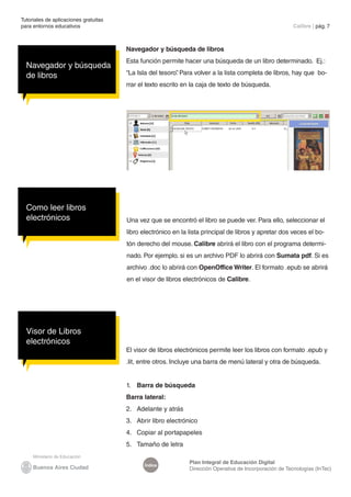 Índice
Plan Integral de Educación Digital
Dirección Operativa de Incorporación de Tecnologías (InTec)
Navegador y búsqueda de libros
Esta función permite hacer una búsqueda de un libro determinado. Ej.:
“La Isla del tesoro”
. Para volver a la lista completa de libros, hay que bo-
rrar el texto escrito en la caja de texto de búsqueda.
Tutoriales de aplicaciones gratuitas
para entornos educativos	 Calibre | pág. 7
Como leer libros
electrónicos Una vez que se encontró el libro se puede ver. Para ello, seleccionar el
libro electrónico en la lista principal de libros y apretar dos veces el bo-
tón derecho del mouse. Calibre abrirá el libro con el programa determi-
nado. Por ejemplo. si es un archivo PDF lo abrirá con Sumata pdf. Si es
archivo .doc lo abrirá con OpenOffice Writer. El formato .epub se abrirá
en el visor de libros electrónicos de Calibre.
Visor de Libros
electrónicos
El visor de libros electrónicos permite leer los libros con formato .epub y
.lit, entre otros. Incluye una barra de menú lateral y otra de búsqueda.
1.	 Barra de búsqueda
Barra lateral:
2.	 Adelante y atrás
3.	 Abrir libro electrónico
4.	 Copiar al portapapeles
5.	 Tamaño de letra
Navegador y búsqueda
de libros
 