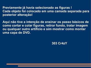 Previamente já havia selecionado as figuras ! Cada objeto foi colocado em uma camada separada para posterior alteração!  Aqui não tive a intenção de ensinar os passo básicos de como cortar e colar figuras, retirar fundo, tratar imagem ou qualquer outro artifício e sim mostrar como montar uma capa de DVD. 303 Cr4zY 