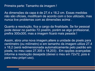 Primeira parte: Tamanho da imagem ! As dimensões da capa é de 27,4 x 18,2 cm. Essas medidas não são oficiais, modificam de acordo com o box utilizado, mas nunca tive problemas com as dimensões acima .  Quanto a resolução, fica a cargo da finalidade. Se for pessoal pode deixar no padrão 72 pixel/in, porém se algo profissional, prefira 300x300, mas a imagem ficará mais pesada ! Assim, abra uma nova imagem,altere a unidade de pixels para centímetro (ou milímetro) e em tamanho da imagem utilize 27,4 x 18,2 (será redimensionada automaticamente pelo padrão em pixels, no meu caso 27,305 x 18,203) . Em opções avançadas informe a resolução desejada (deixei o meu em 72x72, pois é para meu própri uso).  