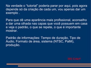 Na verdade o “tutorial” poderia parar por aqui, pois agora depende só da criação de cada um, vou apenas dar um exemplo . Para que dê uma aparência mais profissional, aconselho a dar uma olhada nas capas que você possuem em casa e veja o padrão, o que se repete, o que é importante mostrar. Padrão de informações: Tempo de duração, Tipo de Áudio, Formato de área, sistema (NTSC, PalM), produção. 303 Cr4zY 
