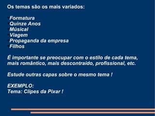 Os temas são os mais variados: Formatura Quinze Anos Músical Viagem Propaganda da empresa Filhos É importante se preocupar com o estilo de cada tema, mais romântico, mais descontraído, profissional, etc. Estude outras capas sobre o mesmo tema ! EXEMPLO: Tema: Clipes da Pixar ! 