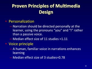 • Personalization
– Narration should be directed personally at the
learner, using the pronouns “you” and “I” rather
than a passive voice.
– Median effect size of 11 studies =1.11
• Voice principle
– A human, familiar voice in narrations enhances
learning
– Median effect size of 3 studies=0.78
18
 