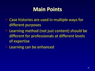• Case histories are used in multiple ways for
different purposes
• Learning method (not just content) should be
different for professionals at different levels
of expertise
• Learning can be enhanced
20
 