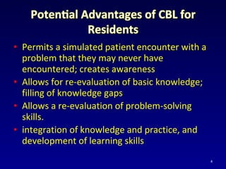 • Permits a simulated patient encounter with a
problem that they may never have
encountered; creates awareness
• Allows for re-evaluation of basic knowledge;
filling of knowledge gaps
• Allows a re-evaluation of problem-solving
skills.
• integration of knowledge and practice, and
development of learning skills
4
 