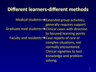 Medical students
Graduate med students
Faculty and residents
➔Extended group activities;
generally requires support
➔Clinical cases with direction
to focused learning points
➔Case reports of rare or
complex situations, not
normally encountered.
Clinical vignettes to test
knowledge and problem
solving;
5
 