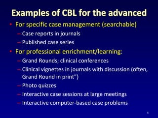 • For specific case management (searchable)
– Case reports in journals
– Published case series
• For professional enrichment/learning:
– Grand Rounds; clinical conferences
– Clinical vignettes in journals with discussion (often,
Grand Round in print”)
– Photo quizzes
– Interactive case sessions at large meetings
– Interactive computer-based case problems
6
 