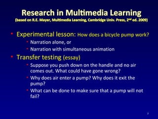 • Experimental lesson: How does a bicycle pump work?
• Narration alone, or
• Narration with simultaneous animation
• Transfer testing (essay)
• Suppose you push down on the handle and no air
comes out. What could have gone wrong?
• Why does air enter a pump? Why does it exit the
pump?
• What can be done to make sure that a pump will not
fail?
7
 