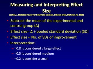 • Subtract the mean of the experimental and
control group (Δ)
• Effect size= Δ ÷ pooled standard deviation (SD)
• Effect size ≈ No. of SDs of improvement
• Interpretation:
– ~0.8 is considered a large effect
– ~0.5 is considered medium
– ~0.2 is consider a small
8
 