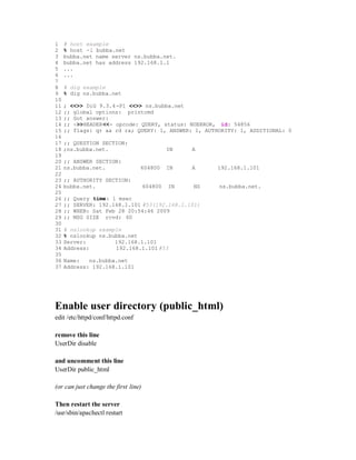 1    # host example
2    % host -l bubba.net
3    bubba.net name server ns.bubba.net.
4    bubba.net has address 192.168.1.1
5    ...
6    ...
7
8    # dig example
9    % dig ns.bubba.net
10
11   ; <<>> DiG 9.3.4 -P1 <<>> ns.bubba.net
12   ;; global options: printcmd
13   ;; Got answer:
14   ;; ->>HEADER<<- opcode: QUERY, status: NOERROR, id: 54856
15   ;; flags: qr aa rd ra; QUERY: 1, ANSWER: 1, AUTHORITY: 1, ADDITIONAL: 0
16
17   ;; QUESTION SECTION:
18   ;ns.bubba.net.                            IN   A
19
20   ;; ANSWER SECTION:
21   ns.bubba.net.                604800       IN   A    192.168.1.101
22
23   ;; AUTHORITY SECTION:
24   bubba.net.                       604800   IN   NS   ns.bubba.net.
25
26   ;;   Query time: 1 msec
27   ;;   SERVER: 192.168.1.101 #53(192.168.1.101)
28   ;;   WHEN: Sat Feb 28 20:54:46 2009
29   ;;   MSG SIZE rcvd: 60
30
31   # nslookup example
32   % nslookup ns.bubba.net
33   Server:         192.168.1.101
34   Address:        192.168.1.101 #53
35
36   Name:   ns.bubba.net
37   Address: 192.168.1.101




Enable user directory (public_html)
edit /etc/httpd/conf/httpd.conf

remove this line
UserDir disable

and uncomment this line
UserDir public_html

(or can just change the first line)

Then restart the server
/usr/sbin/apachectl restart
 