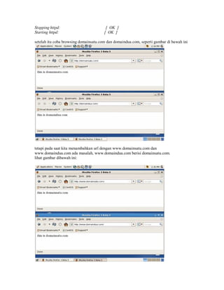 Stopping httpd:                         [ OK ]
Starting httpd:                        [ OK ]

setelah itu coba browsing domainsatu.com dan domaindua.com, seperti gambar di bawah ini




tetapi pada saat kita menambahkan url dengan www.domainsatu.com dan
www.domaindua.com ada masalah, www.domaindua.com berisi domainsatu.com.
lihat gambar dibawah ini:
 