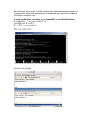 Perhatikan pada alamat url dan isi url ada kesalahan pada www.domain satu.com berisi this is
domainsatu.com pada domain ini benar tetapi perhatikan pada www.domaindua.com kenapa
berisi isi dari domainsatu.com???

6. untuk masalah diatas tambahkan server alias pada file /etc/httpd/conf/httpd.conf.
[root@localhost ~]# /etc/httpd/conf/httpd.conf
tambahkan baris di bawah ini
ServerAlias www.domaindua.com

lihat gambar dibawah ini:




setelah itu lihat hasilnya:
 