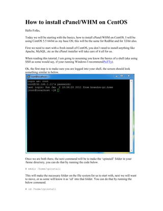 How to i tall cPanel/ HM on CentOS
Hell     l

        e will be st ti wit t e basi s, how to i stall cPanel/ HM on Cent         I will be
using Cent    5.5 64-bit as my base OS; this will be the same for RedHat and for 32-bit also.

First we need to start with a fresh install of CentOS, you don¶t need to install anything li e
Apache, MySQL, etc as the cPanel installer will take care of it all for us.

When reading this tutorial, I am going to assuming you know the basics of a shell (aka using
SSH as some would say, if your running Windows I recommend PuTTy).

Ok, the first step is to make sure you are logged into your shell, the screen should look
something similar to below.




Once we are both there, the next command will be to make the µcpinstall¶ folder in your
/home directory, you can do that by running the code below.

# mkdir /home/cpinstall

This will make the necessary folder on the file system for us to start with, next we will want
to move, or as some will know it as µcd¶ into that folder. You can do that by running the
below command.

# cd /home/cpinstall
 