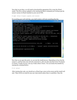 Now that we are there, we will need to download the appropriate file to start the cPanel
install. This file is always updated, so by running the below command you¶ll always get the
newest version of cPanel installed on your server/ PS.

# wget http://layer1.cpanel.net/latest

If everything goes well with that, your shell window will look something like this.




Now that we are upto this point, we can start the install process. Depending on how fast the
system is, and how fast your network connection is, this can take anywhere from 30 minutes
to 4 hours. Usually for me, I can say it takes about 2 hours. You can invoke the installer by
running the command below.

# sh latest

After running that code, you should see a cPanel logo come on the screen and the install will
start. There will be no need for any user intervention unless there is a problem. Once the
 