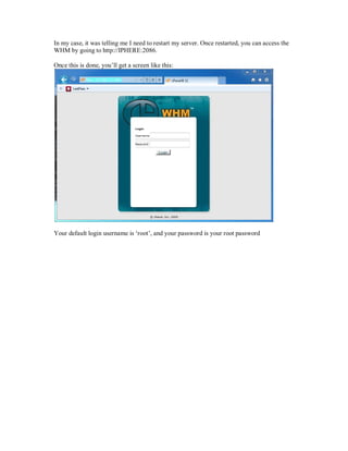 In my case, it was telling me I need to restart my server. Once restarted, you can access the
WHM by going to http://IPHERE:2086.

Once this is done, you¶ll get a screen like this:




Your default login username is µroot¶, and your password is your root password
 