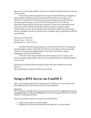 ada mesin server lain untuk dijadikan mail server). Untuk bab membuat mail server, akan ada
artikel tersendiri.
         Ketika masuk pada opsi manajemen IP. Jangan dichecklist DHCP-nya. Sebagaimana
yg kita tentukan sebelumnya, untuk Card yang inisialnya eth0 anda isi dengan no IP
192.168.50.7 netmask 255.255.255.240 atau disesuaikan dengan netmask dari ISP anda.
Demikian juga eth1 dengan no IP 222.156.134.170 netmask 255.255.255.240 atau
disesuaikan dengan netmask dari ISP anda. Kemudian isi nama server anda dengan nama
favorit anda sendiri. Defaultya localhost.localdomain anda bisa mengganti dengan
sidukun.domain.com atau apa saja kesukaan anda. Berikutnya, jangan lupa untuk mengisi
Gateway. Masukkan no Gateway, Primary Server, Secondary Server yang diberikan oleh ISP
anda. Misalnya:

Gateway: 222.245.250.200
Primary Server : 202.13.2.5
Secondary Server : 202.134.0.155

        Perhatikan baik-baik, apa-apa yang perlu untuk di server anda nanti. Atau langsung
saja pada langkah instalasi. Anda tidak perlu khawatir urusan dengan software yang tidak
terinstall. Hal ini akan bisa dilakukan ketika server telah selesai diinstall, dengan
menggunakan perintah YUM INSTALL.
        GO! Install. Anda tinggal minum kopi sambil mengisap ji sam su ( bagi yg suka
rokok) menunggu sampai selesai install. Linux akan dengan pintarnya mengolah file-filenya
di server anda.

Pada tahap ini, jika tidak ada aral melintang, berarti anda sukses installasi server anda.
Horeeee.....!
Jika masih penasaran, anda bisa kontak saya unt sharing.




Setup a DNS Server on CentOS 5
This is a pretty geeky thing to do but running your own DNS Server on your intranet does
make some sense from a performance and conveience perspective.

Background
The sole purpose of a DNS Server is to provide a look-up service for mapping hostnames e.g.
www.google.com to IP addresses 100.101.20.2. By far the most popular DNS Server software
out there is a package called bind.

There are essentially 2 reasons to running your own DNS Server.

   1. Improving the speed of hostname lookups
   2. Managing your own intranet hostnames & IP addresses in a central location
 