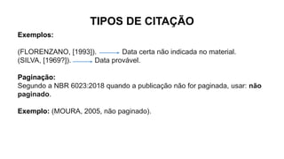 TIPOS DE CITAÇÃO
Exemplos:
(FLORENZANO, [1993]). Data certa não indicada no material.
(SILVA, [1969?]). Data provável.
Paginação:
Segundo a NBR 6023:2018 quando a publicação não for paginada, usar: não
paginado.
Exemplo: (MOURA, 2005, não paginado).
 