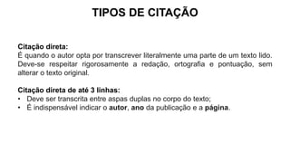 TIPOS DE CITAÇÃO
Citação direta:
É quando o autor opta por transcrever literalmente uma parte de um texto lido.
Deve-se respeitar rigorosamente a redação, ortografia e pontuação, sem
alterar o texto original.
Citação direta de até 3 linhas:
• Deve ser transcrita entre aspas duplas no corpo do texto;
• É indispensável indicar o autor, ano da publicação e a página.
 
