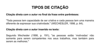 TIPOS DE CITAÇÃO
Citação direta com o autor no final da frase entre parênteses:
"Toda pessoa tem capacidade de ser criativa e cada pessoa tem uma maneira
diferente de expressar sua criatividade." (WECHESLER, 1998, p. 64).
Citação direta com o autor inserido no texto:
Segundo Wechesler (1998, p. 191), "as pessoas estão ‘motivadas’ não
somente para serem competentes nos seus trabalhos, mas também para
serem as melhores."
 