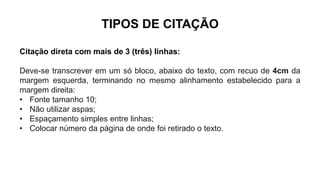 TIPOS DE CITAÇÃO
Citação direta com mais de 3 (três) linhas:
Deve-se transcrever em um só bloco, abaixo do texto, com recuo de 4cm da
margem esquerda, terminando no mesmo alinhamento estabelecido para a
margem direita:
• Fonte tamanho 10;
• Não utilizar aspas;
• Espaçamento simples entre linhas;
• Colocar número da página de onde foi retirado o texto.
 