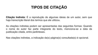TIPOS DE CITAÇÃO
Citação Indireta: É a reprodução de algumas ideias de um autor, sem que
haja transcrição literal dos termos que ele utilizou.
As citações indiretas podem ser apresentadas das seguintes formas: Quando
o nome do autor faz parte integrante do texto, menciona-se a data da
publicação citada, entre parênteses.
Nas citações indiretas, a indicação da(s) página(s) consultada(s) é opcional.
 