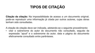 TIPOS DE CITAÇÃO
Citação da citação: Na impossibilidade de acesso a um documento original,
pode-se reproduzir uma informação já citada por outros autores, cujas obras
tenham sido consultadas.
A citação de citação deve ser indicada, adotando-se o seguinte procedimento:
• citar o sobrenome do autor do documento não consultado, seguido da
expressão “apud” e o sobrenome do autor, data e página do documento
efetivamente consultado entre parênteses.
 