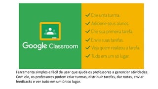 Ferramenta simples e fácil de usar que ajuda os professores a gerenciar atividades.
Com ele, os professores podem criar turmas, distribuir tarefas, dar notas, enviar
feedbacks e ver tudo em um único lugar.
 