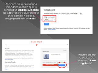 Recibirás en tu celular una
 llamada telefónica que te
brindará un código numérico
de 6 dígitos para que escribas
    en el campo indicado.
 Luego presiona “Verificar”.




                                 Tu perfil ya fue
                                  creado, sólo
                                 presiona “Paso
                                   siguiente”.
 