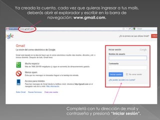 Ya creada la cuenta, cada vez que quieras ingresar a tus mails,
      deberás abrir el explorador y escribir en la barra de
               navegación: www.gmail.com.




                          Completá con tu dirección de mail y
                          contraseña y presioná “Iniciar sesión”.
 