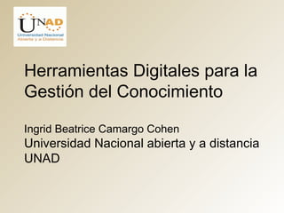 Herramientas Digitales para la 
Gestión del Conocimiento 
Ingrid Beatrice Camargo Cohen 
Universidad Nacional abierta y a distancia 
UNAD 
 