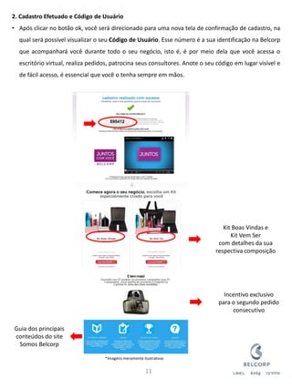 2. Cadastro Efetuado e Código de Usuário 
•Após clicar no botão ok, você será direcionado para uma nova tela de confirmação de cadastro, na qual será possível visualizar o seu Código de Usuário. Esse número é a sua identificação na Belcorp que acompanhará você durante todo o seu negócio, isto é, é por meio dela que você acessa o escritório virtual, realiza pedidos, patrocina seus consultores. Anote o seu código em lugar visível e de fácil acesso, é essencial que você o tenha sempre em mãos. 
11 
Kit Boas Vindas e Kit Vem Ser com detalhes da sua respectiva composição 
Incentivo exclusivo para o segundo pedido consecutivo 
Guia dos principais conteúdos do site Somos Belcorp 
*Imagens meramente ilustrativas  